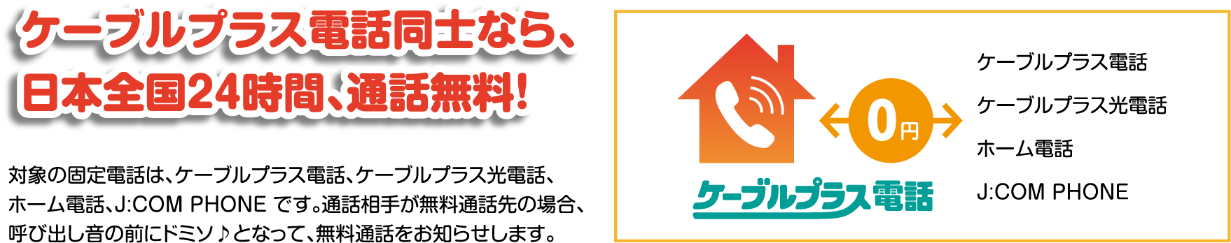 ケーブルプラス電話同士なら、日本全国24時間、通話無料!対象の固定電話は、ケーブルプラス電話、ケーブルプラス光電話、ホーム電話、J:COM PHONE です。通話相手が無料通話先の場合、呼び出し音の前にドミソ♪となって、無料通話をお知らせします。