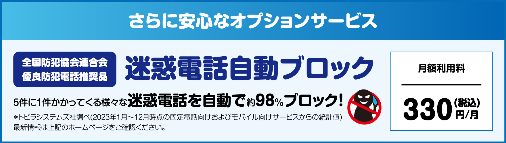 さらに安心なオプションサービス 迷惑電話自動ブロック 5件に1件かかってくる様々な迷惑電話を自動で約98%ブロック! 月額利用料330(税込)円/月