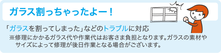 「ガラス割っちゃったよー！」ガラスを割ってしまったなどのトラブルに対応　※修理にかかるガラス代や作業代はお客さま負担となります。ガラスの素材やサイズによって修理が後日作業となる場合がございます。